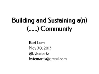 Building and Sustaining a(n)
(......) Community
Burt Lum
May 30, 2013
@bytemarks
bytemarks@gmail.com

 