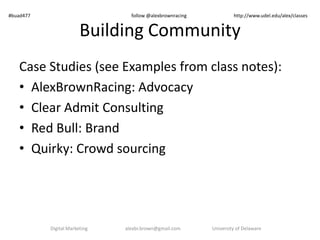 Building Community
Case Studies (see Examples from class notes):
• AlexBrownRacing: Advocacy
• Clear Admit Consulting
• University: Applicant communities
• Red Bull: Brand
• Fan communities (Free Marketing space)
versus Brand communities
Digital Marketing alexbr.brown@gmail.com University of Delaware
#buad477 follow @alexbrownracing http://www.udel.edu/alex/classes
 