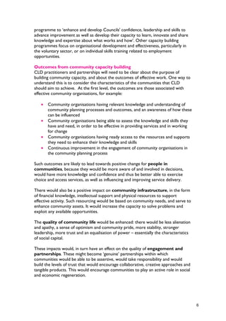 programme to ‘enhance and develop Councils' confidence, leadership and skills to
advance improvement as well as develop their capacity to learn, innovate and share
knowledge and expertise about what works and how’. Other capacity building
programmes focus on organisational development and effectiveness, particularly in
the voluntary sector, or on individual skills training related to employment
opportunities.
Outcomes from community capacity building
CLD practitioners and partnerships will need to be clear about the purpose of
building community capacity, and about the outcomes of effective work. One way to
understand this is to consider the characteristics of the communities that CLD
should aim to achieve. At the first level, the outcomes are those associated with
effective community organisations, for example:
• Community organisations having relevant knowledge and understanding of
community planning processes and outcomes, and an awareness of how these
can be influenced
• Community organisations being able to assess the knowledge and skills they
have and need, in order to be effective in providing services and in working
for change
• Community organisations having ready access to the resources and supports
they need to enhance their knowledge and skills
• Continuous improvement in the engagement of community organisations in
the community planning process
Such outcomes are likely to lead towards positive change for people in
communities, because they would be more aware of and involved in decisions,
would have more knowledge and confidence and thus be better able to exercise
choice and access services, as well as influencing and improving service delivery.
There would also be a positive impact on community infrastructure, in the form
of financial knowledge, intellectual support and physical resources to support
effective activity. Such resourcing would be based on community needs, and serve to
enhance community assets. It would increase the capacity to solve problems and
exploit any available opportunities.
The quality of community life would be enhanced: there would be less alienation
and apathy, a sense of optimism and community pride, more stability, stronger
leadership, more trust and an equalisation of power – essentially the characteristics
of social capital.
These impacts would, in turn have an effect on the quality of engagement and
partnerships. These might become ‘genuine’ partnerships within which
communities would be able to be assertive, would take responsibility and would
build the levels of trust that would encourage collaborative, creative approaches and
tangible products. This would encourage communities to play an active role in social
and economic regeneration.
6
 