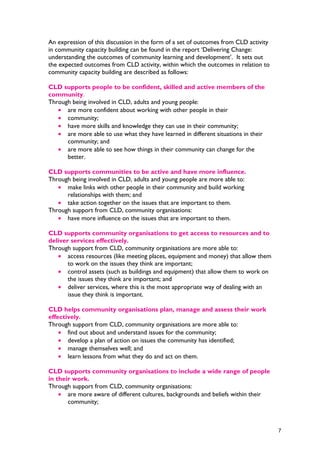 An expression of this discussion in the form of a set of outcomes from CLD activity
in community capacity building can be found in the report ‘Delivering Change:
understanding the outcomes of community learning and development’. It sets out
the expected outcomes from CLD activity, within which the outcomes in relation to
community capacity building are described as follows:
CLD supports people to be confident, skilled and active members of the
community.
Through being involved in CLD, adults and young people:
• are more confident about working with other people in their
• community;
• have more skills and knowledge they can use in their community;
• are more able to use what they have learned in different situations in their
community; and
• are more able to see how things in their community can change for the
better.
CLD supports communities to be active and have more influence.
Through being involved in CLD, adults and young people are more able to:
• make links with other people in their community and build working
relationships with them; and
• take action together on the issues that are important to them.
Through support from CLD, community organisations:
• have more influence on the issues that are important to them.
CLD supports community organisations to get access to resources and to
deliver services effectively.
Through support from CLD, community organisations are more able to:
• access resources (like meeting places, equipment and money) that allow them
to work on the issues they think are important;
• control assets (such as buildings and equipment) that allow them to work on
the issues they think are important; and
• deliver services, where this is the most appropriate way of dealing with an
issue they think is important.
CLD helps community organisations plan, manage and assess their work
effectively.
Through support from CLD, community organisations are more able to:
• find out about and understand issues for the community;
• develop a plan of action on issues the community has identified;
• manage themselves well; and
• learn lessons from what they do and act on them.
CLD supports community organisations to include a wide range of people
in their work.
Through support from CLD, community organisations:
• are more aware of different cultures, backgrounds and beliefs within their
community;
7
 