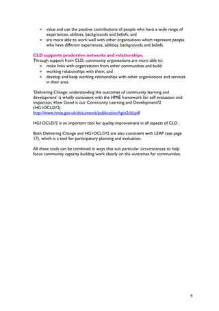• value and use the positive contributions of people who have a wide range of
experiences, abilities, backgrounds and beliefs; and
• are more able to work well with other organisations which represent people
who have different experiences, abilities, backgrounds and beliefs.
CLD supports productive networks and relationships.
Through support from CLD, community organisations are more able to:
• make links with organisations from other communities and build
• working relationships with them; and
• develop and keep working relationships with other organisations and services
in their area.
‘Delivering Change: understanding the outcomes of community learning and
development’ is wholly consistent with the HMIE framework for self evaluation and
inspection, How Good is our Community Learning and Development?2
(HG1OCLD?2)
http://www.hmie.gov.uk/documents/publication/hgio2cld.pdf
HG1OCLD?2 is an important tool for quality improvement in all aspects of CLD.
Both Delivering Change and HG1OCLD?2 are also consistent with LEAP (see page
17), which is a tool for participatory planning and evaluation.
All these tools can be combined in ways that suit particular circumstances to help
focus community capacity building work clearly on the outcomes for communities.
8
 