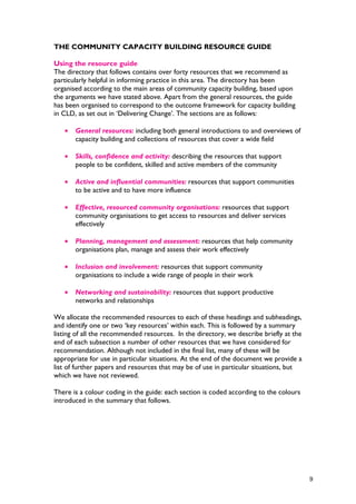 THE COMMUNITY CAPACITY BUILDING RESOURCE GUIDE
Using the resource guide
The directory that follows contains over forty resources that we recommend as
particularly helpful in informing practice in this area. The directory has been
organised according to the main areas of community capacity building, based upon
the arguments we have stated above. Apart from the general resources, the guide
has been organised to correspond to the outcome framework for capacity building
in CLD, as set out in ‘Delivering Change’. The sections are as follows:
• General resources: including both general introductions to and overviews of
capacity building and collections of resources that cover a wide field
• Skills, confidence and activity: describing the resources that support
people to be confident, skilled and active members of the community
• Active and influential communities: resources that support communities
to be active and to have more influence
• Effective, resourced community organisations: resources that support
community organisations to get access to resources and deliver services
effectively
• Planning, management and assessment: resources that help community
organisations plan, manage and assess their work effectively
• Inclusion and involvement: resources that support community
organisations to include a wide range of people in their work
• Networking and sustainability: resources that support productive
networks and relationships
We allocate the recommended resources to each of these headings and subheadings,
and identify one or two ‘key resources’ within each. This is followed by a summary
listing of all the recommended resources. In the directory, we describe briefly at the
end of each subsection a number of other resources that we have considered for
recommendation. Although not included in the final list, many of these will be
appropriate for use in particular situations. At the end of the document we provide a
list of further papers and resources that may be of use in particular situations, but
which we have not reviewed.
There is a colour coding in the guide: each section is coded according to the colours
introduced in the summary that follows.
9
 