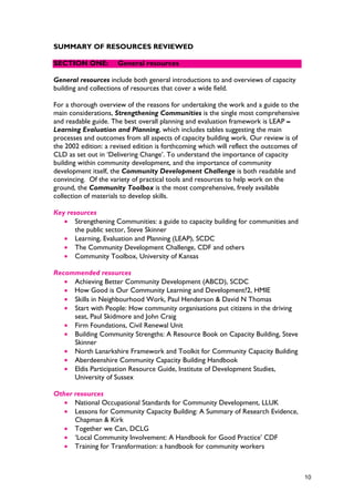 SUMMARY OF RESOURCES REVIEWED
SECTION ONE: General resources
General resources include both general introductions to and overviews of capacity
building and collections of resources that cover a wide field.
For a thorough overview of the reasons for undertaking the work and a guide to the
main considerations, Strengthening Communities is the single most comprehensive
and readable guide. The best overall planning and evaluation framework is LEAP –
Learning Evaluation and Planning, which includes tables suggesting the main
processes and outcomes from all aspects of capacity building work. Our review is of
the 2002 edition: a revised edition is forthcoming which will reflect the outcomes of
CLD as set out in ‘Delivering Change’. To understand the importance of capacity
building within community development, and the importance of community
development itself, the Community Development Challenge is both readable and
convincing. Of the variety of practical tools and resources to help work on the
ground, the Community Toolbox is the most comprehensive, freely available
collection of materials to develop skills.
Key resources
• Strengthening Communities: a guide to capacity building for communities and
the public sector, Steve Skinner
• Learning, Evaluation and Planning (LEAP), SCDC
• The Community Development Challenge, CDF and others
• Community Toolbox, University of Kansas
Recommended resources
• Achieving Better Community Development (ABCD), SCDC
•
• Skills in Neighbourhood Work, Paul Henderson & David N Thomas
• Start with People: How community organisations put citizens in the driving
seat, Paul Skidmore and John Craig
• Firm Foundations, Civil Renewal Unit
• Building Community Strengths: A Resource Book on Capacity Building, Steve
Skinner
• North Lanarkshire Framework and Toolkit for Community Capacity Building
• Aberdeenshire Community Capacity Building Handbook
• Eldis Participation Resource Guide, Institute of Development Studies,
University of Sussex
Other resources
• National Occupational Standards for Community Development, LLUK
• Lessons for Community Capacity Building: A Summary of Research Evidence,
Chapman & Kirk
• Together we Can, DCLG
• ‘Local Community Involvement: A Handbook for Good Practice’ CDF
• Training for Transformation: a handbook for community workers
10
How Good is Our Community Learning and Development?2, HMIE
 