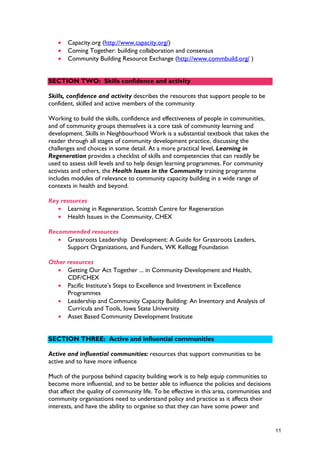 • Capacity.org (http://www.capacity.org/)
• Coming Together: building collaboration and consensus
• Community Building Resource Exchange (http://www.commbuild.org/ )
SECTION TWO: Skills confidence and activity
Skills, confidence and activity describes the resources that support people to be
confident, skilled and active members of the community
Working to build the skills, confidence and effectiveness of people in communities,
and of community groups themselves is a core task of community learning and
development. Skills in Neighbourhood Work is a substantial textbook that takes the
reader through all stages of community development practice, discussing the
challenges and choices in some detail. At a more practical level, Learning in
Regeneration provides a checklist of skills and competencies that can readily be
used to assess skill levels and to help design learning programmes. For community
activists and others, the Health Issues in the Community training programme
includes modules of relevance to community capacity building in a wide range of
contexts in health and beyond.
Key resources
• Learning in Regeneration, Scottish Centre for Regeneration
• Health Issues in the Community, CHEX
Recommended resources
• Grassroots Leadership Development: A Guide for Grassroots Leaders,
Support Organizations, and Funders, WK Kellogg Foundation
Other resources
• Getting Our Act Together ... in Community Development and Health,
CDF/CHEX
• Pacific Institute’s Steps to Excellence and Investment in Excellence
Programmes
• Leadership and Community Capacity Building: An Inventory and Analysis of
Curricula and Tools, Iowa State University
• Asset Based Community Development Institute
SECTION THREE: Active and influential communities
Active and influential communities: resources that support communities to be
active and to have more influence
Much of the purpose behind capacity building work is to help equip communities to
become more influential, and to be better able to influence the policies and decisions
that affect the quality of community life. To be effective in this area, communities and
community organisations need to understand policy and practice as it affects their
interests, and have the ability to organise so that they can have some power and
11
 