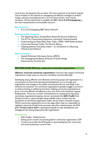 control over the decisions that are taken. We were surprised at the dearth of good,
recent Scottish or UK material on campaigning and effective strategies to achieve
change, and have concluded that this is an area where further work may be
necessary. Of the material that is available, the BBC’s A to Z of Campaigning is
the most comprehensive and accessible resource.
Key resources
• A to Z of Campaigning, BBC Action Network
Recommended resources
• The Organizing Game, CompassPoint Nonprofit Services (California)
• The ICT for Communities programme, Learning & Teaching Scotland
• Understanding the Policy Maze, Peter Taylor, CHEX / NHS Health Scotland
• Community Planning Toolkit, The Poverty Alliance
• Lobbying politicians and policy makers – an introduction to influencing,
Voluntary Arts Network
Other resources
• Scottish Parliament Information Service (SPICE)
• The Campaigning Handbook, Directory of Social Change
• Pressureworks, Christian Aid
SECTION FOUR: Effective, resourced community organisations
Effective, resourced community organisations: resources that support community
organisations to get access to resources and deliver services effectively
Developing strong, effective and influential community groups and organisations is a
core purpose of community learning and development, as it is through such
organisations that changes in the quality of community life are most likely to be
achieved and sustained. Yet community organisations typically struggle to survive in
an adverse funding or political environment. Helping community organisations to
grow, and to be efficient and effective is thus one of the most important capacity
building tasks. There are a number of frameworks for assessing and improving
community organisational capacity, and we recommend the Skills Toolkit from
Stirling Council as a good example, being available online, written from the
perspective of community organisation needs, and set within a Scottish context.
Where community organisations are at the stage where they are responsible for
significant resources of staff, funds, premises and other material assets, the DTA
guide To have and to hold is a good general guide to asset development and
management for enterprising community organisations.
Key resources
• Skills Toolkit, Stirling Council
• Setting up for success: A practical guide for community organisations, CDF
• To have and to hold: the DTA guide to asset development for community
and social enterprises, Lorraine Hart
12
 