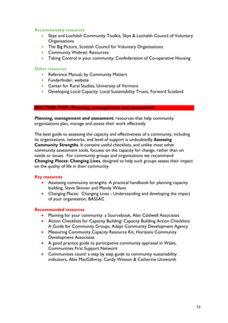 Recommended resources
• Skye and Lochalsh Community Toolkit, Skye & Lochalsh Council of Voluntary
Organisations
• The Big Picture, Scottish Council for Voluntary Organisations
• Community Webnet: Resources
• Taking Control in your community, Confederation of Co-operative Housing
Other resources
• Reference Manual, by Community Matters
• Funderfinder, website
• Center for Rural Studies, University of Vermont
• Developing Local Capacity: Local Sustainability Trusts, Forward Scotland
SECTION FIVE: Planning, management and assessment
Planning, management and assessment: resources that help community
organisations plan, manage and assess their work effectively
The best guide to assessing the capacity and effectiveness of a community, including
its organisations, networks, and level of support is undoubtedly Assessing
Community Strengths. It contains useful checklists, and unlike most other
community assessment tools, focuses on the capacity for change, rather than on
needs or issues. For community groups and organisations we recommend
Changing Places: Changing Lives, designed to help such groups assess their impact
on the quality of life in their community.
Key resources
• Assessing community strengths: A practical handbook for planning capacity
building, Steve Skinner and Mandy Wilson
• Changing Places: Changing Lives - Understanding and developing the impact
of your organisation, BASSAC
Recommended resources
• Planning for your community: a Sourcebook, Alan Caldwell Associates
• Action Checklists for Capacity Building/ Capacity Building Action Checklists:
A Guide for Community Groups, Adept Community Development Agency
• Measuring Community Capacity Resource Kit, Horizons Community
Development Associates
• A good practice guide to participative community appraisal in Wales,
Communities First Support Network
• Communities count! a step by step guide to community sustainability
indicators, Alex MacGillivray, Candy Weston & Catherine Unsworth
13
 