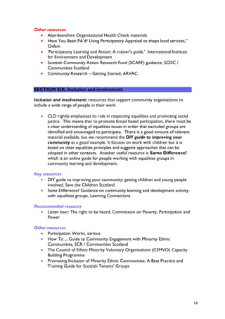 Other resources
• Aberdeenshire Organisational Health Check materials
• Have You Been PA’d? Using Participatory Appraisal to shape local services,”
Oxfam
• ‘Participatory Learning and Action: A trainer's guide,’ International Institute
for Environment and Development
• Scottish Community Action Research Fund (SCARF) guidance, SCDC /
Communities Scotland
• Community Research – Getting Started, ARVAC
SECTION SIX: Inclusion and involvement
Inclusion and involvement: resources that support community organisations to
include a wide range of people in their work
• CLD rightly emphasises its role in respecting equalities and promoting social
justice. This means that to promote broad based participation, there must be
a clear understanding of equalities issues in order that excluded groups are
identified and encouraged to participate. There is a good amount of relevant
material available, but we recommend the DIY guide to improving your
community as a good example. It focuses on work with children but it is
based on clear equalities principles and suggests approaches that can be
adopted in other contexts. Another useful resource is Same Difference?
which is an online guide for people working with equalities groups in
community learning and development.
Key resources
• DIY guide to improving your community: getting children and young people
involved, Save the Children Scotland
• Same Difference? Guidance on community learning and development activity
with equalities groups, Learning Connections
Recommended resource
• Listen hear: The right to be heard, Commission on Poverty, Participation and
Power
Other resources
• Participation Works, various
• How To ... Guide to Community Engagement with Minority Ethnic
Communities, SCR / Communities Scotland
• The Council of Ethnic Minority Voluntary Organisations (CEMVO) Capacity
Building Programme
• Promoting Inclusion of Minority Ethnic Communities: A Best Practice and
Training Guide for Scottish Tenants' Groups
14
 