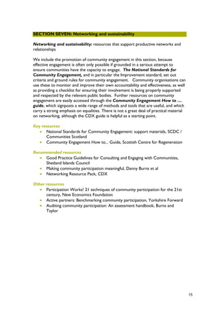 SECTION SEVEN: Networking and sustainability
Networking and sustainability: resources that support productive networks and
relationships
We include the promotion of community engagement in this section, because
effective engagement is often only possible if grounded in a serious attempt to
ensure communities have the capacity to engage. The National Standards for
Community Engagement, and in particular the Improvement standard, set out
criteria and ground rules for community engagement. Community organisations can
use these to monitor and improve their own accountability and effectiveness, as well
as providing a checklist for ensuring their involvement is being properly supported
and respected by the relevant public bodies. Further resources on community
engagement are easily accessed through the Community Engagement How to …
guide, which signposts a wide range of methods and tools that are useful, and which
carry a strong emphasis on equalities. There is not a great deal of practical material
on networking, although the CDX guide is helpful as a starting point.
Key resources
• National Standards for Community Engagement: support materials, SCDC /
Communities Scotland
• Community Engagement How to... Guide, Scottish Centre for Regeneration
Recommended resources
• Good Practice Guidelines for Consulting and Engaging with Communities,
Shetland Islands Council
• Making community participation meaningful, Danny Burns et al
• Networking Resource Pack, CDX
Other resources
• Participation Works! 21 techniques of community participation for the 21st
century, New Economics Foundation
• Active partners: Benchmarking community participation, Yorkshire Forward
• Auditing community participation: An assessment handbook, Burns and
Taylor
15
 