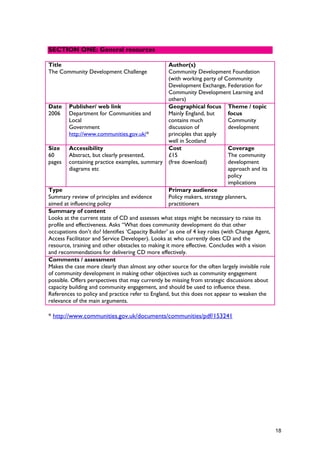 Title
The Community Development Challenge
Author(s)
Community Development Foundation
(with working party of Community
Development Exchange, Federation for
Community Development Learning and
others)
Date
2006
Publisher/ web link
Department for Communities and
Local
Government
http://www.communities.gov.uk/*
Geographical focus
Mainly England, but
contains much
discussion of
principles that apply
well in Scotland
Theme / topic
focus
Community
development
Size
60
pages
Accessibility
Abstract, but clearly presented,
containing practice examples, summary
diagrams etc
Cost
£15
(free download)
Coverage
The community
development
approach and its
policy
implications
Type
Summary review of principles and evidence
aimed at influencing policy
Primary audience
Policy makers, strategy planners,
practitioners
Summary of content
Looks at the current state of CD and assesses what steps might be necessary to raise its
profile and effectiveness. Asks “What does community development do that other
occupations don’t do? Identifies ‘Capacity Builder’ as one of 4 key roles (with Change Agent,
Access Facilitator and Service Developer). Looks at who currently does CD and the
resource, training and other obstacles to making it more effective. Concludes with a vision
and recommendations for delivering CD more effectively.
Comments / assessment
Makes the case more clearly than almost any other source for the often largely invisible role
of community development in making other objectives such as community engagement
possible. Offers perspectives that may currently be missing from strategic discussions about
capacity building and community engagement, and should be used to influence these.
References to policy and practice refer to England, but this does not appear to weaken the
relevance of the main arguments.
* http://www.communities.gov.uk/documents/communities/pdf/153241
SECTION ONE: General resources
18
 