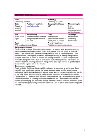 Title
Community Toolbox
Author(s)
University of Kansas
Date
(Regularly
updated
website)
Publisher/ web link
http://ctb.ku.edu/
Geographical focus
USA
Theme / topic
focus
Skills for
community action
and development
Size
“Over 6,000
pages”
Accessibility
Short topic based sections
with plenty of summaries
and links
Cost
Not applicable
(reproduction allowed if
credit given to source)
Coverage
All aspects of
community
development
Type
Web based guidance and tools
Primary audience
Practitioners, community activists
Summary of content
The Tool Box “practical skill-building information ... to support your work in promoting
community health and development” (there is no specific focus on ‘health’ in a narrow
sense). Over 250 Sections “provide training in specific skills of community work”. Each
section includes a description of the task, advantages of doing it, step-by-step guidelines,
examples, checklists of points to review, and training materials. “16 core competencies
involved in doing this work” (such as ‘evaluation’, ‘cultural competence’) are covered by
extensive ‘toolkits’ breaking each down into guidance on a large number of specific topics.
Users can also register for on-line forums.
Comments / assessment
This is probably the biggest freely available collection of such material world-wide. Based
inevitably on a very limited reading, the ‘tools’ provided appear to offer sound general
guidance on a wide variety of capacity building issues, without being unduly culturally specific
to the USA. Many sections could be useful as quick reminders of issues and approaches.
Others appear as potential tools for more substantive use: e.g. a ‘trouble-shooting guide’ to
‘Common Problems in Working for Community Health and Development’ which states
possible problems (e.g. ‘we don’t have enough members’), breaks each one down into issues
and links back to appropriate guidance on each issue. Links to other resources are largely US
oriented.
SECTION ONE: General resources
19
 