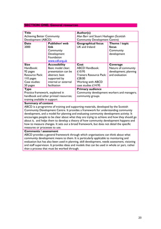 Title
Achieving Better Community
Development (ABCD)
Author(s)
Alan Barr and Stuart Hashagen (Scottish
Community Development Centre)
Date
2000
Publisher/ web
link
Community
Development
Foundation
www.cdf.org.uk
Geographical focus
UK and Ireland
Theme / topic
focus
Community
development
Size
Handbook:
92 pages
Resource Pack:
110 pages
Case studies:
50 pages
Accessibility
Basic model clear;
presentation can be
abstract; best
supported by
internal or external
facilitation
Cost
ABCD Handbook:
£10.95
Trainers Resource Pack:
£28.00
Working with ABCD
case studies £14.95
Coverage
Nature of community
development; planning
and evaluation
Type
Practice framework, explained in
handbook and other printed resources;
training available in support
Primary audience
Community development workers and managers;
community groups
Summary of content
ABCD is a programme of training and supporting materials, developed by the Scottish
Community Development Centre. It provides a framework for understanding community
development, and a model for planning and evaluating community development activity. It
encourages people to be clear about what they are trying to achieve and how they should go
about it, and helps them to develop a theory of how community development happens and
how to measure changes. It sets out a broad framework, but does not detail the specific
measures or processes to use.
Comments / assessment
ABCD provides a general framework through which organisations can think about what
community development means to them. It is particularly applicable to monitoring and
evaluation but has also been used in planning, skill development, needs assessment, visioning
and staff supervision. It provides ideas and models that can be used in whole or part, rather
than a process that must be worked through.
SECTION ONE: General resources
20
 