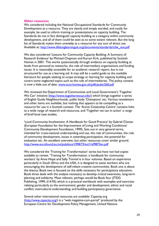 Other resources
We considered including the National Occupational Standards for Community
Development as a resource. They are clearly and simply worded, and could, for
example, be used to inform training or presentations on capacity building. The
Standards do not in fact distinguish capacity building as a category within community
development, and all of them could be seen as to some extent relevant. But the long
list of Standards makes them unwieldy as a resource for any sort of direct use.
Available at: http://www.lifelonglearninguk.org/documents/standards/cdw_nos.pdf
We also considered ‘Lessons for Community Capacity Building: A Summary of
Research Evidence’ by Michael Chapman and Karryn Kirk, published by Scottish
Homes in 2001. This works systematically through evidence on capacity building at
levels from personal to networks, the role of intermediary organisations and funding
issues. It is reasonably accessible for an academic research report, but is not
structured for use as a learning aid. It may still be a useful guide to the available
literature for people seeking to scope strategy or learning for capacity building and
covers some neglected topics such as the role of intermediaries. The policy context
is now a little out of date. www.scot-homes.gov.uk/pdfs/pubs/260.pdf
We reviewed the Department of Communities and Local Government’s ‘Together
We Can’ initiative (http://www.togetherwecan.info/) which brings together a series
of English Guide Neighbourhoods, public body ‘Champions’ etc. Various newsletters
and other items are available, but nothing that appears to be compelling as a
resource for use in a Scottish context. The ‘Active Citizenship Centre’ contains links
to a wide range of research and resources, and ‘Together we can in action’ a range
of brief local case studies.
‘Local Community Involvement: A Handbook for Good Practice’ by Gabriel Chanan
(European Foundation for the Improvement of Living and Working Conditions/
Community Development Foundation, 1999). Sets out in very general terms,
intended for cross-national understanding and use, the role of communities, the role
of community development, issues in extending participation, the potential for
evaluation etc. An excellent overview, but other resources cover similar ground.
http://www.eurofound.eu.int/pubdocs/1998/73/en/1/ef9873en.pdf
We considered the ‘Training for Transformation’ series but have not had copies
available to review. ‘Training for Transformation: a handbook for community
workers’ by Anne Hope and Sally Timmel is in four volumes. Based on experience
particularly in South Africa and the USA, it is designed to assist workers who are
encouraging the development of self-reliant creative communities. Book one is about
the theory; Book two is focused on the skills necessary for participatory education;
Book three deals with the analysis necessary to develop critical awareness, long-term
planning and solidarity. Most relevant, perhaps would be Book four (ITDG
Publishing, 1999; £14.95) which is a practical workbook with examples and exercises
relating particularly to the environment; gender and development; ethnic and racial
conflict; intercultural understanding; and building participatory governance.
Several other international resources are available: Capacity.org
(http://www.capacity.org/) is a “web magazine-cum-portal” produced by the
European Centre for Development Policy Management, United Nations
29
 