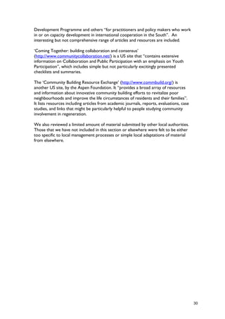 Development Programme and others “for practitioners and policy makers who work
in or on capacity development in international cooperation in the South”. An
interesting but not comprehensive range of articles and resources are included.
‘Coming Together: building collaboration and consensus’
(http://www.communitycollaboration.net/) is a US site that “contains extensive
information on Collaboration and Public Participation with an emphasis on Youth
Participation”, which includes simple but not particularly excitingly presented
checklists and summaries.
The ‘Community Building Resource Exchange’ (http://www.commbuild.org/) is
another US site, by the Aspen Foundation. It “provides a broad array of resources
and information about innovative community building efforts to revitalize poor
neighbourhoods and improve the life circumstances of residents and their families”.
It lists resources including articles from academic journals, reports, evaluations, case
studies, and links that might be particularly helpful to people studying community
involvement in regeneration.
We also reviewed a limited amount of material submitted by other local authorities.
Those that we have not included in this section or elsewhere were felt to be either
too specific to local management processes or simple local adaptations of material
from elsewhere.
30
 
