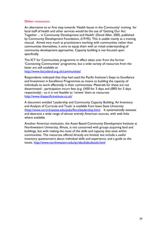 Other resources
An alternative to or first step towards ‘Health Issues in the Community’ training for
local staff of health and other services would be the use of ‘Getting Our Act
Together ... in Community Development and Health’ (David Allan, 2005, published
by Community Development Foundation, £19.95). This is usable mainly as a training
manual. Aimed very much at practitioners working with communities rather than
communities themselves, it aims to equip them with an initial understanding of
community development approaches. Capacity building is not focused upon
specifically.
The ICT for Communities programme in effect takes over from the former
‘Connecting Communities’ programme, but a wide variety of resources from the
latter are still available at:
http://www.ltscotland.org.uk/communities/
Respondents indicated that they had used the Pacific Institute’s Steps to Excellence
and Investment in Excellence Programmes as means to building the capacity of
individuals to work effectively in their communities. Materials for these are not
disseminated - participation incurs fees (e.g. £450 for 3 days and £895 for 5 days
respectively) - so it is not feasible to ‘review’ them as resources
http://www.thepacificinstitute.co.uk/
A document entitled ‘Leadership and Community Capacity Building: An Inventory
and Analysis of Curricula and Tools’ is available from Iowa State University
(http://www.ncrcrd.iastate.edu/pubs/flora/leadership.htm). It systematically assesses
and abstracts a wide range of almost entirely American sources, with web links
where available.
Another American institution, the Asset Based Community Development Institute at
Northwestern University, Illinois, is not concerned with groups acquiring land and
buildings, but with making the most of the skills and capacity that exist within
communities. The resources offered directly are limited, but include a useful
inventory questionnaire about individual skills and experience, and a guide to the
issues. http://www.northwestern.edu/ipr/abcd/abcdtools.html
34
 