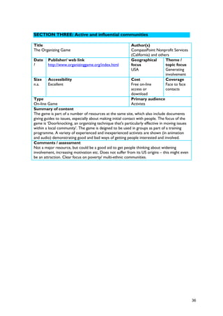 SECTION THREE: Active and influential communities
Title
The Organizing Game
Author(s)
CompassPoint Nonprofit Services
(California) and others
Date
?
Publisher/ web link
http://www.organizinggame.org/index.html
Geographical
focus
USA
Theme /
topic focus
Generating
involvement
Size
n.a.
Accessibility
Excellent
Cost
Free on-line
access or
download
Coverage
Face to face
contacts
Type
On-line Game
Primary audience
Activists
Summary of content
The game is part of a number of resources at the same site, which also include documents
giving guides to issues, especially about making initial contact with people. The focus of the
game is ‘Doorknocking, an organizing technique that's particularly effective in moving issues
within a local community’. The game is deigned to be used in groups as part of a training
programme. A variety of experienced and inexperienced activists are shown (in animation
and audio) demonstrating good and bad ways of getting people interested and involved.
Comments / assessment
Not a major resource, but could be a good aid to get people thinking about widening
involvement, increasing motivation etc. Does not suffer from its US origins – this might even
be an attraction. Clear focus on poverty/ multi-ethnic communities.
36
 