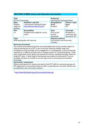 SECTION THREE: Active and influential communities
Title
ICT for Communities
Author(s)
Learning and Teaching Scotland
Date
Website,
subject to
updating
Publisher/ web link
Learning and Teaching Scotland
http://www.ltscotland.org.uk/*
Geographical
focus
Scotland
Theme / topic
focus
ICT
Size
n.a.
Accessibility
Probably most suitable for use by
tutors
Cost
Free on-line
service/
downloads
Coverage
All aspects of
community use/
learning for ICT
Type
Web based guides and resources
Primary audience
CLD workers and community
members
Summary of content
This channel of the National Grid for Learning Scotland web service provides support to
those promoting the use of ICT in the community. Materials available range from
introductions to the principles of civic engagement or a funding guide, to practical learning
materials on 11 different activities such as ‘making a poster for a community group’. These
often include both tutors’ guides and materials for learners, including instruction sheets for
simple ICT tasks. A wide range of international case studies of community ICT use are
provided, and there are articles on current topics such as community use of wireless
technology.
Comments / assessment
Obvious starting point for anyone interested in both ICT skills for community groups and
ICT applications in communities. Does not offer a comprehensive curriculum. Aimed more
at practitioners than community members.
* http://www.ltscotland.org.uk/communities/index.asp
37
 