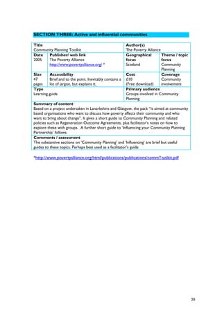 SECTION THREE: Active and influential communities
Title
Community Planning Toolkit
Author(s)
The Poverty Alliance
Date
2005
Publisher/ web link
The Poverty Alliance
http://www.povertyalliance.org/ *
Geographical
focus
Scotland
Theme / topic
focus
Community
Planning
Size
47
pages
Accessibility
Brief and to the point. Inevitably contains a
lot of jargon, but explains it.
Cost
£10
(Free download)
Coverage
Community
involvement
Type
Learning guide
Primary audience
Groups involved in Community
Planning
Summary of content
Based on a project undertaken in Lanarkshire and Glasgow, the pack “is aimed at community
based organisations who want to discuss how poverty affects their community and who
want to bring about change”. It gives a short guide to Community Planning and related
policies such as Regeneration Outcome Agreements, plus facilitator’s notes on how to
explore these with groups. A further short guide to ‘Influencing your Community Planning
Partnership’ follows.
Comments / assessment
The substantive sections on ‘Community Planning’ and ‘Influencing’ are brief but useful
guides to these topics. Perhaps best used as a facilitator’s guide
*http://www.povertyalliance.org/html/publications/publications/commToolkit.pdf
39
 
