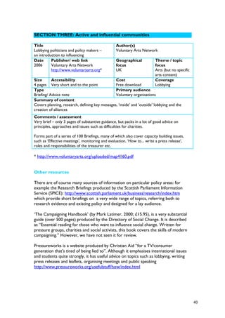 SECTION THREE: Active and influential communities
Title
Lobbying politicians and policy makers –
an introduction to influencing
Author(s)
Voluntary Arts Network
Date
2006
Publisher/ web link
Voluntary Arts Network
http://www.voluntaryarts.org*
Geographical
focus
UK
Theme / topic
focus
Arts (but no specific
arts content)
Size
4 pages
Accessibility
Very short and to the point
Cost
Free download
Coverage
Lobbying
Type
Briefing/ Advice note
Primary audience
Voluntary organisations
Summary of content
Covers planning, research, defining key messages, ‘inside’ and ‘outside’ lobbying and the
creation of alliances
Comments / assessment
Very brief – only 3 pages of substantive guidance, but packs in a lot of good advice on
principles, approaches and issues such as difficulties for charities.
Forms part of a series of 100 Briefings, many of which also cover capacity building issues,
such as ‘Effective meetings’, monitoring and evaluation, ‘How to... write a press release’,
roles and responsibilities of the treasurer etc.
* http://www.voluntaryarts.org/uploaded/map4160.pdf
Other resources
There are of course many sources of information on particular policy areas: for
example the Research Briefings produced by the Scottish Parliament Information
Service (SPICE): http://www.scottish.parliament.uk/business/research/index.htm
which provide short briefings on a very wide range of topics, referring both to
research evidence and existing policy and designed for a lay audience.
‘The Campaigning Handbook’ (by Mark Latimer, 2000; £15.95), is a very substantial
guide (over 500 pages) produced by the Directory of Social Change. It is described
as “Essential reading for those who want to influence social change. Written for
pressure groups, charities and social activists, this book covers the skills of modern
campaigning.” However, we have not seen it for review.
Pressureworks is a website produced by Christian Aid “for a TV/consumer
generation that’s tired of being lied to”. Although it emphasises international issues
and students quite strongly, it has useful advice on topics such as lobbying, writing
press releases and leaflets, organising meetings and public speaking
http://www.pressureworks.org/usefulstuff/how/index.html
40
 