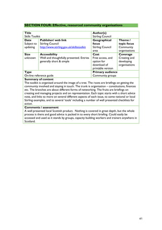 SECTION FOUR: Effective, resourced community organisations
Title
Skills Toolkit
Author(s)
Stirling Council
Date
Subject to
updating
Publisher/ web link
Stirling Council
http://www.stirling.gov.uk/skillstoolkit
Geographical
focus
Stirling Council
area
Theme /
topic focus
Community
organisations
Size
unknown
Accessibility
Well and thoughtfully presented. Entries
generally short & simple
Cost
Free access, and
option for
download of
printable version
Coverage
Creating and
developing
organisations
Type
On-line reference guide
Primary audience
Community groups
Summary of content
The toolkit is organised around the image of a tree. The roots are briefings on getting the
community involved and staying in touch. The trunk is organisation – constitutions, finances
etc. The branches are about different forms of networking. The fruits are briefings on
creating and managing projects and on representation. Each topic starts with a short advice
note, and links to more on several different aspects of each issue, to some national or local
Stirling examples, and to several ‘tools’ including a number of well presented checklists for
action.
Comments / assessment
A well presented local Scottish product. Nothing is covered in great depth, but the whole
process is there and good advice is packed in to every short briefing. Could easily be
accessed and used as it stands by groups, capacity building workers and trainers anywhere in
Scotland.
41
 