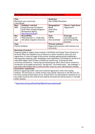 SECTION FIVE: Planning, management and assessment
Title
Planning for your community:
a Sourcebook
Author(s)
Alan Caldwell Associates
Date
2004
Publisher/ web link
Joseph Rowntree Foundation/
South West of England Regional
Development Agency
http://www.jrf.org.uk/*
Geographical
focus
South West
England
Theme / topic focus
Regeneration
Size
211
pages
Accessibility
Well presented, in a lively style
with plenty of graphic devices etc
Cost
£49.50
(free download)
Coverage
Local planning and
partnership building
processes
Type
Practice handbook
Primary audience
Regeneration partners, both statutory and
community
Summary of content
Prepared initially to support those involved in the Market and Coastal Towns Initiative for
the South West, but intended to be of relevance to others involved in urban and rural
regeneration. It covers all stages of the process, including: getting started; establishing a
steering group; preparing a plan; developing a local organisation; and finding the resources to
make plans happen. Each of these is divided into sections (e.g. ‘involving the wider
community and partners’, ‘monitoring and evaluating your plan’). Every section contains an
introduction to principles and practice, ‘the big issue’, ‘the wicked issues’, ‘key challenges’, a
case study, skills needed, links to tools and other resources, and a self-evaluation checklist.
Comments / assessment
Aimed at supporting smaller scale community-led regeneration rather than existing
initiatives. The document as a whole contains many specific references to the SW area, but
the direct naming and description of e.g. ‘wicked issues’, the self-evaluation checklists etc are
very useful resources that could all very easily be extracted and used by anyone in a broadly
similar situation.
* http://www.jrf.org.uk/bookshop/eBooks/resourcebook.pdf
51
 