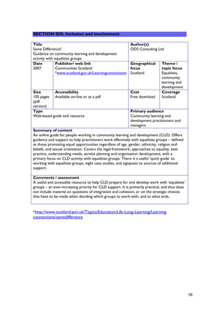 *http://www.scotland.gov.uk/Topics/Education/Life-Long-Learning/Learning
connections/samedifference
SECTION SIX: Inclusion and involvement
Title
Same Difference?
Guidance on community learning and development
activity with equalities groups
Author(s)
ODS Consulting Ltd
Date
2007
Publisher/ web link
Communities Scotland
*www.scotland.gov.uk/Learningconnections
Geographical
focus
Scotland
Theme /
topic focus
Equalities,
community
learning and
development
Size
105 pages
(pdf
version)
Accessibility
Available on-line or as a pdf
Cost
Free download
Coverage
Scotland
Type
Web-based guide and resource
Primary audience
Community learning and
development practitioners and
managers
Summary of content
An online guide for people working in community learning and development (CLD). Offers
guidance and support to help practitioners work effectively with equalities groups – defined
as those promoting equal opportunities regardless of age, gender, ethnicity, religion and
beliefs, and sexual orientation. Covers the legal framework, approaches to equality, best
practice, understanding needs, service planning and organisation development, with a
primary focus on CLD activity with equalities groups. There is a useful ‘quick guide’ to
working with equalities groups, eight case studies, and signposts to sources of additional
support.
Comments / assessment
A useful and accessible resource to help CLD prepare for and develop work with ‘equalities’
groups – an ever-increasing priority for CLD support. It is primarily practical, and thus does
not include material on questions of integration and cohesion, or on the strategic choices
that have to be made when deciding which groups to work with, and to what ends.
58
 