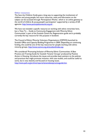 Other resources
The Save the Children Guide goes a long way to supporting the involvement of
children and young people, but more resources, news and information on the
subject can be accessed through ‘Participation Works’, which is ‘an online gateway to
the world of children & young people's participation’ supported by a variety of UK
agencies: http://www.participationworks.org.uk/ .
The Council of Ethnic Minority Voluntary Organisations (CEMVO) launched its
Scottish Office and Capacity Building Programme in 2004. Depending on continuing
funding, this could be one of the key resources for people working with ethnic
minority groups. http://www.cemvo.org.uk/scotland/index.asp
We considered ‘Promoting Inclusion of Minority Ethnic Communities: A Best
Practice and Training Guide for Scottish Tenants' Groups’ produced by Positive
Action in Housing. Introduces the issues and provides basic pointers to the policies
and practices that might promote inclusion, with case studies, and could be useful to
some, but is very sketchy and focused on housing issues.
http://www.paih.org/archive/reports/tenantsbestpracticeguide.htm
We have not included a specific resource on working with ethnic minorities here,
but a ‘How To ... Guide to Community Engagement with Minority Ethnic
Communities’ is part of the Scottish Centre for Regeneration guide and is probably
currently the key resource for this purpose in Scotland.
60
 