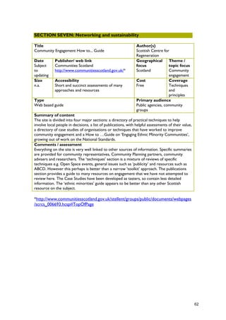 SECTION SEVEN: Networking and sustainability
Title
Community Engagement How to... Guide
Author(s)
Scottish Centre for
Regeneration
Date
Subject
to
updating
Publisher/ web link
Communities Scotland
http://www.communitiesscotland.gov.uk/*
Geographical
focus
Scotland
Theme /
topic focus
Community
engagement
Size
n.a.
Accessibility
Short and succinct assessments of many
approaches and resources
Cost
Free
Coverage
Techniques
and
principles
Type
Web based guide
Primary audience
Public agencies, community
groups
Summary of content
The site is divided into four major sections: a directory of practical techniques to help
involve local people in decisions, a list of publications, with helpful assessments of their value,
a directory of case studies of organisations or techniques that have worked to improve
community engagement and a How to …Guide on ‘Engaging Ethnic Minority Communities’,
growing out of work on the National Standards.
Comments / assessment
Everything on the site is very well linked to other sources of information. Specific summaries
are provided for community representatives, Community Planning partners, community
advisers and researchers. The ‘techniques’ section is a mixture of reviews of specific
techniques e.g. Open Space events, general issues such as ‘publicity’ and resources such as
ABCD. However this perhaps is better than a narrow ‘toolkit’ approach. The publications
section provides a guide to many resources on engagement that we have not attempted to
review here. The Case Studies have been developed as tasters, so contain less detailed
information. The ‘ethnic minorities’ guide appears to be better than any other Scottish
resource on the subject.
*http://www.communitiesscotland.gov.uk/stellent/groups/public/documents/webpages
/scrcs_006693.hcsp#TopOfPage
62
 