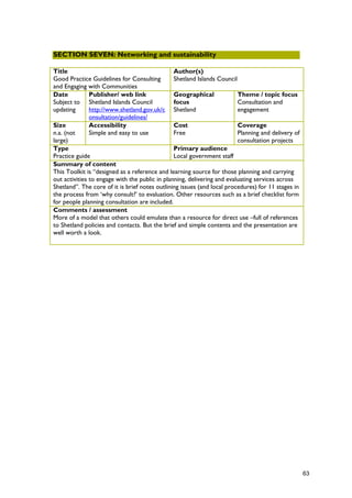 SECTION SEVEN: Networking and sustainability
Title
Good Practice Guidelines for Consulting
and Engaging with Communities
Author(s)
Shetland Islands Council
Date
Subject to
updating
Publisher/ web link
Shetland Islands Council
http://www.shetland.gov.uk/c
onsultation/guidelines/
Geographical
focus
Shetland
Theme / topic focus
Consultation and
engagement
Size
n.a. (not
large)
Accessibility
Simple and easy to use
Cost
Free
Coverage
Planning and delivery of
consultation projects
Type
Practice guide
Primary audience
Local government staff
Summary of content
This Toolkit is “designed as a reference and learning source for those planning and carrying
out activities to engage with the public in planning, delivering and evaluating services across
Shetland”. The core of it is brief notes outlining issues (and local procedures) for 11 stages in
the process from ‘why consult?’ to evaluation. Other resources such as a brief checklist form
for people planning consultation are included.
Comments / assessment
More of a model that others could emulate than a resource for direct use –full of references
to Shetland policies and contacts. But the brief and simple contents and the presentation are
well worth a look.
63
 