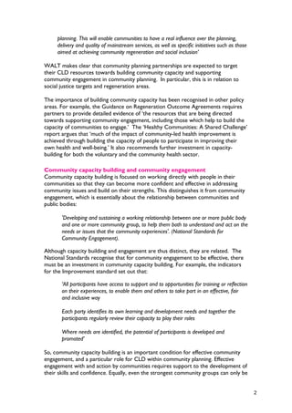 planning. This will enable communities to have a real influence over the planning,
delivery and quality of mainstream services, as well as specific initiatives such as those
aimed at achieving community regeneration and social inclusion’
WALT makes clear that community planning partnerships are expected to target
their CLD resources towards building community capacity and supporting
community engagement in community planning. In particular, this is in relation to
social justice targets and regeneration areas.
The importance of building community capacity has been recognised in other policy
areas. For example, the Guidance on Regeneration Outcome Agreements requires
partners to provide detailed evidence of ‘the resources that are being directed
towards supporting community engagement, including those which help to build the
capacity of communities to engage.’ The ‘Healthy Communities: A Shared Challenge’
report argues that ‘much of the impact of community-led health improvement is
achieved through building the capacity of people to participate in improving their
own health and well-being.’ It also recommends further investment in capacity-
building for both the voluntary and the community health sector.
Community capacity building and community engagement
Community capacity building is focused on working directly with people in their
communities so that they can become more confident and effective in addressing
community issues and build on their strengths. This distinguishes it from community
engagement, which is essentially about the relationship between communities and
public bodies:
'Developing and sustaining a working relationship between one or more public body
and one or more community group, to help them both to understand and act on the
needs or issues that the community experiences'. (National Standards for
Community Engagement).
Although capacity building and engagement are thus distinct, they are related. The
National Standards recognise that for community engagement to be effective, there
must be an investment in community capacity building. For example, the indicators
for the Improvement standard set out that:
‘All participants have access to support and to opportunities for training or reflection
on their experiences, to enable them and others to take part in an effective, fair
and inclusive way
Each party identifies its own learning and development needs and together the
participants regularly review their capacity to play their roles
Where needs are identified, the potential of participants is developed and
promoted’
So, community capacity building is an important condition for effective community
engagement, and a particular role for CLD within community planning. Effective
engagement with and action by communities requires support to the development of
their skills and confidence. Equally, even the strongest community groups can only be
2
 