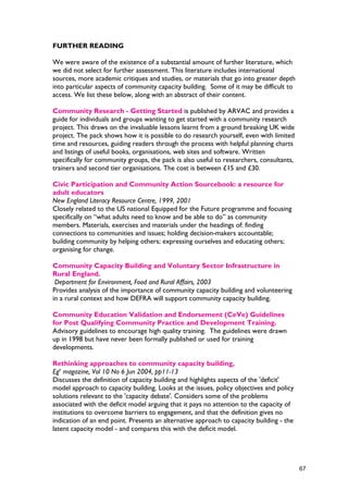 FURTHER READING
We were aware of the existence of a substantial amount of further literature, which
we did not select for further assessment. This literature includes international
sources, more academic critiques and studies, or materials that go into greater depth
into particular aspects of community capacity building. Some of it may be difficult to
access. We list these below, along with an abstract of their content.
Community Research - Getting Started is published by ARVAC and provides a
guide for individuals and groups wanting to get started with a community research
project. This draws on the invaluable lessons learnt from a ground breaking UK wide
project. The pack shows how it is possible to do research yourself, even with limited
time and resources, guiding readers through the process with helpful planning charts
and listings of useful books, organisations, web sites and software. Written
specifically for community groups, the pack is also useful to researchers, consultants,
trainers and second tier organisations. The cost is between £15 and £30.
Civic Participation and Community Action Sourcebook: a resource for
adult educators
New England Literacy Resource Centre, 1999, 2001
Closely related to the US national Equipped for the Future programme and focusing
specifically on “what adults need to know and be able to do” as community
members. Materials, exercises and materials under the headings of: finding
connections to communities and issues; holding decision-makers accountable;
building community by helping others; expressing ourselves and educating others;
organising for change.
Community Capacity Building and Voluntary Sector Infrastructure in
Rural England.
Department for Environment, Food and Rural Affairs, 2003
Provides analysis of the importance of community capacity building and volunteering
in a rural context and how DEFRA will support community capacity building.
Community Education Validation and Endorsement (CeVe) Guidelines
for Post Qualifying Community Practice and Development Training.
Advisory guidelines to encourage high quality training. The guidelines were drawn
up in 1998 but have never been formally published or used for training
developments.
Rethinking approaches to community capacity building,
Ege
magazine, Vol 10 No 6 Jun 2004, pp11-13
Discusses the definition of capacity building and highlights aspects of the 'deficit'
model approach to capacity building. Looks at the issues, policy objectives and policy
solutions relevant to the 'capacity debate'. Considers some of the problems
associated with the deficit model arguing that it pays no attention to the capacity of
institutions to overcome barriers to engagement, and that the definition gives no
indication of an end point. Presents an alternative approach to capacity building - the
latent capacity model - and compares this with the deficit model.
67
 