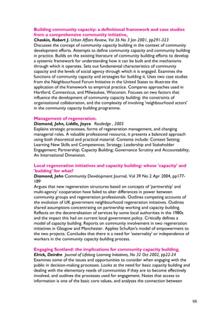 Building community capacity: a definitional framework and case studies
from a comprehensive community initiative,
Chaskin, Robert J. Urban Affairs Review, Vol 36 No 3 Jan 2001, pp291-323
Discusses the concept of community capacity building in the context of community
development efforts. Attempts to define community capacity and community building
in practice. Builds on the existing literature of community building efforts to develop
a systemic framework for understanding how it can be built and the mechanisms
through which it operates. Sets out fundamental characteristics of community
capacity and the levels of social agency through which it is engaged. Examines the
functions of community capacity and strategies for building it. Uses two case studies
from the Neighbourhood Forum Initiative in the United States to illustrate the
application of the framework to empirical practice. Compares approaches used in
Hartford, Connecticut, and Milwaukee, Wisconsin. Focuses on two factors that
influence the development of community capacity building: the constraints of
organisational collaboration, and the complexity of involving 'neighbourhood actors'
in the community capacity building programme.
Management of regeneration.
Diamond, John, Liddle, Joyce. Routledge , 2005
Explains strategic processes, forms of regeneration management, and changing
managerial roles. A valuable professional resource, it presents a balanced approach
using both theoretical and practical material. Contents include: Context Setting;
Learning New Skills and Competences; Strategy; Leadership and Stakeholder
Engagement; Partnership; Capacity Building; Governance Scrutiny and Accountability;
An International Dimension.
Local regeneration initiatives and capacity building: whose 'capacity' and
'building' for what?
Diamond, John Community Development Journal, Vol 39 No 2 Apr 2004, pp177-
189
Argues that new regeneration structures based on concepts of 'partnership' and
multi-agency' cooperation have failed to alter differences in power between
community groups and regeneration professionals. Outlines competing accounts of
the evolution of UK government neighbourhood regeneration initiatives. Outlines
shared assumptions concentrating on partnership working and capacity building.
Reflects on the decentralisation of services by some local authorities in the 1980s
and the impact this had on current local government policy. Critically defines a
model of capacity building. Reports on community involvement in two regeneration
initiatives in Glasgow and Manchester. Applies Schuftan's model of empowerment to
the two projects. Concludes that there is a need for 'externality' or independence of
workers in the community capacity building process.
Engaging Scotland: the implications for community capacity building,
Elrick, Deirdre Journal of Lifelong Learning Initiatives, No 32 Oct 2002, pp22-24
Examines some of the issues and opportunities to consider when engaging with the
public in decision-making processes. Looks at the need for basic capacity building and
dealing with the elementary needs of communities if they are to become effectively
involved, and outlines the processes used for engagement. Notes that access to
information is one of the basic core values, and analyses the connection between
68
 