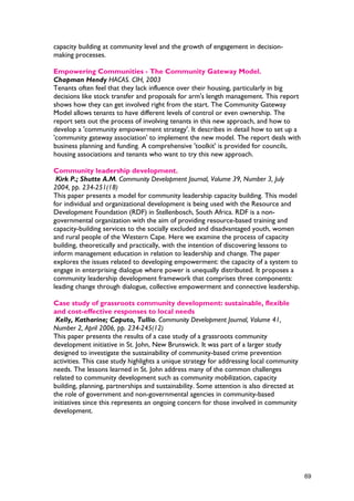 capacity building at community level and the growth of engagement in decision-
making processes.
Empowering Communities - The Community Gateway Model.
Chapman Hendy HACAS. CIH, 2003
Tenants often feel that they lack influence over their housing, particularly in big
decisions like stock transfer and proposals for arm's length management. This report
shows how they can get involved right from the start. The Community Gateway
Model allows tenants to have different levels of control or even ownership. The
report sets out the process of involving tenants in this new approach, and how to
develop a 'community empowerment strategy'. It describes in detail how to set up a
'community gateway association' to implement the new model. The report deals with
business planning and funding. A comprehensive 'toolkit' is provided for councils,
housing associations and tenants who want to try this new approach.
Community leadership development.
Kirk P.; Shutte A.M. Community Development Journal, Volume 39, Number 3, July
2004, pp. 234-251(18)
This paper presents a model for community leadership capacity building. This model
for individual and organizational development is being used with the Resource and
Development Foundation (RDF) in Stellenbosch, South Africa. RDF is a non-
governmental organization with the aim of providing resource-based training and
capacity-building services to the socially excluded and disadvantaged youth, women
and rural people of the Western Cape. Here we examine the process of capacity
building, theoretically and practically, with the intention of discovering lessons to
inform management education in relation to leadership and change. The paper
explores the issues related to developing empowerment: the capacity of a system to
engage in enterprising dialogue where power is unequally distributed. It proposes a
community leadership development framework that comprises three components:
leading change through dialogue, collective empowerment and connective leadership.
Case study of grassroots community development: sustainable, flexible
and cost-effective responses to local needs
Kelly, Katharine; Caputo, Tullio. Community Development Journal, Volume 41,
Number 2, April 2006, pp. 234-245(12)
This paper presents the results of a case study of a grassroots community
development initiative in St. John, New Brunswick. It was part of a larger study
designed to investigate the sustainability of community-based crime prevention
activities. This case study highlights a unique strategy for addressing local community
needs. The lessons learned in St. John address many of the common challenges
related to community development such as community mobilization, capacity
building, planning, partnerships and sustainability. Some attention is also directed at
the role of government and non-governmental agencies in community-based
initiatives since this represents an ongoing concern for those involved in community
development.
69
 