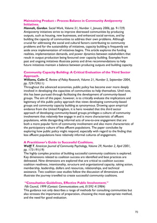 Maintaining Product – Process Balance in Community Antipoverty
Initiatives.
Hannah, Gordon. Social Work, Volume 51, Number 1, January 2006, pp. 9-17(9)
Antipoverty initiatives strive to improve distressed communities by producing
outputs, such as housing, new businesses, and enhanced social services, and by
building the capacity of communities to address their own problems. Although
crucial for addressing the social and cultural factors contributing to community
problems and for the sustainability of initiatives, capacity building is frequently set
aside once implementation of initiatives begins. This article explores the funding
realities, implementation demands, and power dynamics between stakeholders that
result in output production being favoured over capacity building. Examples from
past and ongoing initiatives illustrate points and drive recommendations to help
future initiatives maintain a balance between producing outputs and building capacity.
Community Capacity Building: A Critical Evaluation of the Third Sector
Approach.
Williams, Colin C. Review of Policy Research, Volume 21, Number 5, September 2004,
pp. 729-739(11)
Throughout the advanced economies, public policy has become ever more deeply
involved in developing the capacities of communities to help themselves. Until now,
this has been pursued through facilitating the development of community-based
groups. The aim of this paper, however, is to critically evaluate the implications and
legitimacy of this public policy approach that views developing community-based
groups and community capacity building as synonymous. Drawing upon empirical
evidence from the United Kingdom, it is here revealed that this third sector
approach of developing community-based groups privileges a culture of community
involvement that relatively few engage in and is more characteristic of affluent
populations, while disregarding informal acts of one-to-one engagement that are
both a more popular form of community involvement and also more characteristic of
the participatory culture of less affluent populations. The paper concludes by
exploring how public policy might respond, especially with regard to the finding that
less affluent populations have relatively informal cultures of engagement.
A Practitioner's Guide to Successful Coalitions.
Wolff T. American Journal of Community Psychology, Volume 29, Number 2, April 2001,
pp. 173-191(19)
The highly complex practice of building successful community coalitions is explored.
Key dimensions related to coalition success are identified and best practices are
delineated. Nine dimensions are explored that are critical to coalition success:
coalition readiness, intentionality, structure and organizational capacity, taking action,
membership, leadership, dollars and resources, relationships, and technical
assistance. Two coalition case studies follow the discussion of dimensions and
illustrate the journey travelled to create successful community coalitions.
“Consultation Guidelines, Effective Public Involvement.”
Fife Council, 1999 (Contact: Communications unit, 01592 413984)
This guidance not only describes a range of methods for consulting communities but
also stresses the importance of preparation, choosing the most appropriate method,
and the need for good evaluation.
70
 