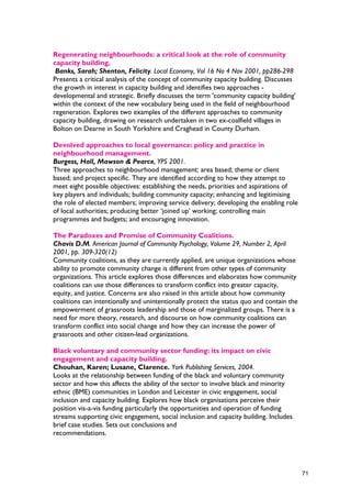 Regenerating neighbourhoods: a critical look at the role of community
capacity building,
Banks, Sarah; Shenton, Felicity. Local Economy, Vol 16 No 4 Nov 2001, pp286-298
Presents a critical analysis of the concept of community capacity building. Discusses
the growth in interest in capacity building and identifies two approaches -
developmental and strategic. Briefly discusses the term 'community capacity building'
within the context of the new vocabulary being used in the field of neighbourhood
regeneration. Explores two examples of the different approaches to community
capacity building, drawing on research undertaken in two ex-coalfield villages in
Bolton on Dearne in South Yorkshire and Craghead in County Durham.
Devolved approaches to local governance: policy and practice in
neighbourhood management.
Burgess, Hall, Mawson & Pearce, YPS 2001.
Three approaches to neighbourhood management: area based; theme or client
based; and project specific. They are identified according to how they attempt to
meet eight possible objectives: establishing the needs, priorities and aspirations of
key players and individuals; building community capacity; enhancing and legitimising
the role of elected members; improving service delivery; developing the enabling role
of local authorities; producing better ‘joined up’ working; controlling main
programmes and budgets; and encouraging innovation.
The Paradoxes and Promise of Community Coalitions.
Chavis D.M. American Journal of Community Psychology, Volume 29, Number 2, April
2001, pp. 309-320(12)
Community coalitions, as they are currently applied, are unique organizations whose
ability to promote community change is different from other types of community
organizations. This article explores those differences and elaborates how community
coalitions can use those differences to transform conflict into greater capacity,
equity, and justice. Concerns are also raised in this article about how community
coalitions can intentionally and unintentionally protect the status quo and contain the
empowerment of grassroots leadership and those of marginalized groups. There is a
need for more theory, research, and discourse on how community coalitions can
transform conflict into social change and how they can increase the power of
grassroots and other citizen-lead organizations.
Black voluntary and community sector funding: its impact on civic
engagement and capacity building.
Chouhan, Karen; Lusane, Clarence. York Publishing Services, 2004.
Looks at the relationship between funding of the black and voluntary community
sector and how this affects the ability of the sector to involve black and minority
ethnic (BME) communities in London and Leicester in civic engagement, social
inclusion and capacity building. Explores how black organisations perceive their
position vis-a-vis funding particularly the opportunities and operation of funding
streams supporting civic engagement, social inclusion and capacity building. Includes
brief case studies. Sets out conclusions and
recommendations.
71
 
