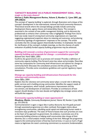 'CAPACITY BUILDING' AS A PUBLIC MANAGEMENT GOAL - Myth,
magic or the main chance?
Harrow J. Public Management Review, Volume 3, Number 2, 1 June 2001, pp.
209-230(22)
The concept of 'capacity building' is explored, through illustration and critique of the
concept's development in the international, national and local community literature.
Theoretical strands where the concept belongs partially include community
development theory, agency theory and stewardship theory. The concept is
examined in the context of new public management thinking, and its discovery by
professionals to enhance their community roles is highlighted. Findings from micro-
level case study research among local community organizations are reported,
suggesting organizational scepticism about its meaning and outcomes, and producing
a preliminary typology of organizations' responses to the concept. The article
concludes that the concept appears theoretically homeless. It emphasizes the need
for clarification of the concept's multiple meanings, so that the chances of useful
evaluation of publicly funded capacity building programmes may be enhanced.
Building civil renewal: a review of government support for community
capacity building and proposals for change - a consultation paper Civil
Renewal Unit. Home Office, 2003.
Confirms the government's aim to promote civil renewal. Provides a definition of
community capacity building. Puts forward some key values and principles. Describes
some key components for community level infrastructure and options for change at
community level. Discusses the consultation process and the joining up of the
consultations. Provides some consultation guidelines and a partial regulatory impact
assessment.
Change up: capacity building and infrastructure framework for the
voluntary and community sector.
Home Office, 2004.
Explains that the voluntary and community sector plays a crucial role in delivering
public services and in building strong communities. Identifies the support needs of
frontline organisations, which include performance improvement and the
recruitment, and development of volunteers. Provides an architecture of how
support should develop in the next decade and highlights key strategic actions which
will build that support.
Community capacity building or state opportunism?
Mowbray, Martin. Community Development Journal, Volume 40, Number 3, July 2005,
pp. 255-264(10)
Communitarianism is again a vogue idea in policy discourse, but the goals pursued
through associated programmes are often confused. Extravagant claims about
strengthening communities, rebuilding social capital and addressing human needs in
innovative ways proliferate. The state of Victoria boasts that such priorities are now
at the heart of its approach to government. As evidence, it promotes one of its
community building schemes as helping small communities take charge of their
destinies, but a critical analysis reveals nothing of the kind. Although the programme
supports the continued provision of low-key local services, it is just as much a frugal
means to legitimate the state's continuing commitment to economic fundamentalism.
72
 