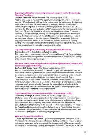 Capacity building for community planning: a report to the Community
Planning Task Force.
Scottish Executive Social Research. The Stationery Office, 2002.
Reports on a study to research the capacity building requirements of community
planning (CP) in Scotland, with particular reference to the training and development
needs of staff. Outlines the key issues in CP: ambiguity and lack of definition;
community planning at an early development stage; cultural context of the CP
partners; the differing pace and nature of CP development; the incentives and duties
to address CP; and the absence of a learning and development base. Presents an
overview of the partnerships' learning and development environment. Develops a
learning development framework for CP. Identifies four distinct but inter-related
learning areas: values and visioning; partnership working; practitioner skills; and
engaging communities. Looks at the current and planned provision of capacity
building. Presents recommendations for the following areas: capacity building plans;
learning approaches and methods; resourcing; and quality.
Capacity building for community planning Scottish Executive,
Scottish Executive. Social Research, Eglinton. 2002
This research was commissioned by the Community Planning Task Force to help it
gain a better understanding of skills & development needs of officers across a range
of Community Planning partnerships.
The time of our lives: using time banking for neighbourhood renewal and
community capacity building.
Seyfang, Gill; Smith, Karen. New Economics Foundation, 2002.
Reports on time banking in the UK. Looks at its origins and development, and its
place in the arena of regeneration and community development initiatives. Evaluates
the impacts and outcomes of time banking in terms of overcoming social exclusion.
Presents three case studies of existing time banks: Stonehouse Fair Share,
Gloucestershire; Rushey Green Time Bank, Lewisham, South London; and Gorbals
Time Bank, Glasgow. Identifies those factors which enable greater success and the
challenges which face time banks. Assesses the potential of time banks, and the
various ways they could be used in the future for projects including regeneration,
community development and health improvement.
Capacity-building, representation and intracommunity conflict.
Shirlow P, Murtagh, B. Urban Studies, Jan 2004 41(1) pp57-70
Challenges some of the assumptions about the categorisation of community as a
distinctive stakeholder with a shared set of values capable of mobilising in different
discursive arenas with competing interests to achieve its aims. Explores the
contested nature of community in the context of urban regeneration and focuses on
the Republican Nationalist neighbourhood of Ardoyne in North Belfast. Examines
the rationale for capacity building. Questions the unitary notion of community and
the motivation of the state in delivering key programmes.
Who are the capacity builders?
Taylor P (introduced by Chanan G) Community Development Foundation, 2006
Provides an introductory discussion of capacity building and how it relates to other
policies and objectives, and a summary of the first ever study of how many people
are carrying out community capacity building work in the UK. Carried out in six case
73
 