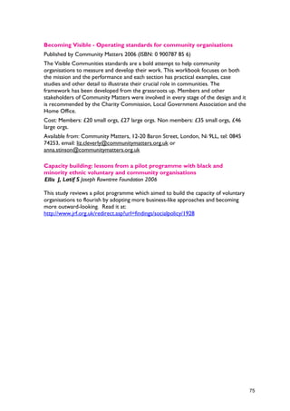 Becoming Visible - Operating standards for community organisations
Published by Community Matters 2006 (ISBN: 0 900787 85 6)
The Visible Communities standards are a bold attempt to help community
organisations to measure and develop their work. This workbook focuses on both
the mission and the performance and each section has practical examples, case
studies and other detail to illustrate their crucial role in communities. The
framework has been developed from the grassroots up. Members and other
stakeholders of Community Matters were involved in every stage of the design and it
is recommended by the Charity Commission, Local Government Association and the
Home Office.
Cost: Members: £20 small orgs, £27 large orgs. Non members: £35 small orgs, £46
large orgs.
Available from: Community Matters, 12-20 Baron Street, London, Ni 9LL, tel: 0845
74253, email: liz.cleverly@communitymatters.org.uk or
anna.stinson@communitymatters.org.uk
Capacity building: lessons from a pilot programme with black and
minority ethnic voluntary and community organisations
Ellis J, Latif S Joseph Rowntree Foundation 2006
This study reviews a pilot programme which aimed to build the capacity of voluntary
organisations to flourish by adopting more business-like approaches and becoming
more outward-looking. Read it at:
http://www.jrf.org.uk/redirect.asp?url=findings/socialpolicy/1928
75
 