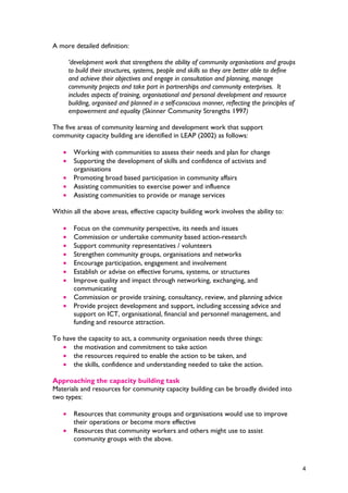 A more detailed definition:
‘development work that strengthens the ability of community organisations and groups
to build their structures, systems, people and skills so they are better able to define
and achieve their objectives and engage in consultation and planning, manage
community projects and take part in partnerships and community enterprises. It
includes aspects of training, organisational and personal development and resource
building, organised and planned in a self-conscious manner, reflecting the principles of
empowerment and equality (Skinner Community Strengths 1997)
The five areas of community learning and development work that support
community capacity building are identified in LEAP (2002) as follows:
• Working with communities to assess their needs and plan for change
• Supporting the development of skills and confidence of activists and
organisations
• Promoting broad based participation in community affairs
• Assisting communities to exercise power and influence
• Assisting communities to provide or manage services
Within all the above areas, effective capacity building work involves the ability to:
• Focus on the community perspective, its needs and issues
• Commission or undertake community based action-research
• Support community representatives / volunteers
• Strengthen community groups, organisations and networks
• Encourage participation, engagement and involvement
• Establish or advise on effective forums, systems, or structures
• Improve quality and impact through networking, exchanging, and
communicating
• Commission or provide training, consultancy, review, and planning advice
• Provide project development and support, including accessing advice and
support on ICT, organisational, financial and personnel management, and
funding and resource attraction.
To have the capacity to act, a community organisation needs three things:
• the motivation and commitment to take action
• the resources required to enable the action to be taken, and
• the skills, confidence and understanding needed to take the action.
Approaching the capacity building task
Materials and resources for community capacity building can be broadly divided into
two types:
• Resources that community groups and organisations would use to improve
their operations or become more effective
• Resources that community workers and others might use to assist
community groups with the above.
4
 