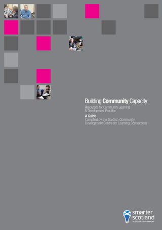 BuildingCommunityCapacity
Resources for Community Learning
& Development Practice
A Guide
Complied by the Scottish Community
Development Centre for Learning Connections
w w w . s c o t l a n d . g o v . u k
© Crown copyright 2007
RR Donnelley B52954 12/07
 