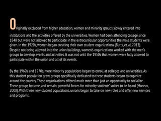 Originally excluded from higher education,women and minority groups slowly entered into
institutions and the activities offered by the universities.Women had been attending college since
1848 but were not allowed to participate in the extracurricular opportunities the male students were
given.In the 1920s,women began creating their own student organizations (Butts,et.al,2012).
Despite not being allowed into the union buildings,women’s organizations worked with the men’s
groups to develop events and activities.It was not until the 1950s that women were fully allowed to
participate within the union and all of its events.
By the 1960s and 1970s,more minority populations began to enroll at colleges and universities.As
this student population grew,groups speciﬁcally dedicated to these students began to organize
around the country.These organizations offered much more than just an opportunity to socialize.
These groups became,and remain,powerful forces for minority students’voices to be heard (Museus,
2008).With these new student populations,unions began to take on new roles and offer new services
and programs.
 