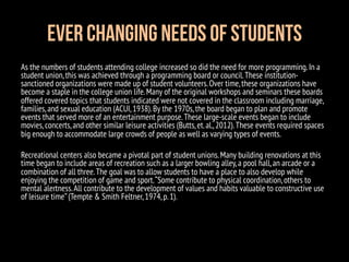 Ever Changing Needs of Students
As the numbers of students attending college increased so did the need for more programming.In a
student union,this was achieved through a programming board or council.These institution-
sanctioned organizations were made up of student volunteers.Over time,these organizations have
become a staple in the college union life.Many of the original workshops and seminars these boards
offered covered topics that students indicated were not covered in the classroom including marriage,
families,and sexual education (ACUI,1938).By the 1970s,the board began to plan and promote
events that served more of an entertainment purpose.These large-scale events began to include
movies,concerts,and other similar leisure activities (Butts,et.al.,2012).These events required spaces
big enough to accommodate large crowds of people as well as varying types of events.
Recreational centers also became a pivotal part of student unions.Many building renovations at this
time began to include areas of recreation such as a larger bowling alley,a pool hall,an arcade or a
combination of all three.The goal was to allow students to have a place to also develop while
enjoying the competition of game and sport.“Some contribute to physical coordination,others to
mental alertness.All contribute to the development of values and habits valuable to constructive use
of leisure time”(Tempte & Smith Feltner,1974,p.1).
 