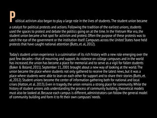 Political activism also began to play a large role in the lives of students.The student union became
a catalyst for political protests and actions.Following the tradition of the earliest unions,students
used the spaces to protest and debate the politics going on at the time.In the Vietnam War era,the
student union became a hot spot for activism and protest.Often the purpose of these protests was to
catch the eye of the government or the institution itself.Campuses across the United States have held
protests that have caught national attention (Butts,et.al,2012).
Today’s student union experience is a culmination of its rich history with a new role emerging over the
past few decades—that of mourning and support.As violence on college campuses and in the world
has increased,the union has become a place for memorial and to serve as a vigil for fallen students
(Baker & Boland,2011).September 11,2001 brought about a new way of looking at the world.The
union became the place where students not only gathered to receive the latest news,but it was a
place where students were able to lean on each other for support and to share their stories (Butts,et.
al,2012).Student unions become the center of information gathering both for national and local
crises (Hatton,et al.2013).Even in tragedy,the union remains a strong place for community.While the
history of student unions aids understanding the process of community building,theoretical models
must also be looked at.Because each campus is different,administrators can follow the general model
of community building and form it to ﬁt their own campuses’needs.
 