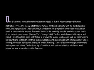 One of the most popular human development models is that of Maslow’s theory of human
motivation (1943).This theory sets the basic humans needs in a hierarchy with the most important
needs,those physical and safety concerns,at the bottom and progressing toward self-actualization
needs at the top of the pyramid.The needs lowest in the hierarchy must be met before other needs
closer to the top can be met (Maslow,1943; Strange,2000).The ﬁrst level of needs is biological and
includes breathing,food,sleep,and shelter.To achieve the second level,people seek out opportunities
for security and protection.The third level includes building relationships with other people as well as
seeking afﬁrmation from others.The fourth level is fulﬁlling a sense of esteem through achievement
and respect from others.The ﬁnal and top of the hierarchy is self-actualization.It is in this level
people are able to exercise creative freedoms.
 