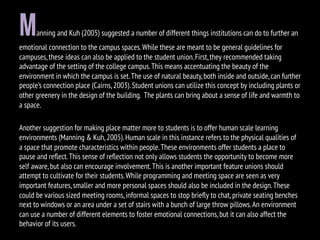 Manning and Kuh (2005) suggested a number of different things institutions can do to further an
emotional connection to the campus spaces.While these are meant to be general guidelines for
campuses,these ideas can also be applied to the student union.First,they recommended taking
advantage of the setting of the college campus.This means accentuating the beauty of the
environment in which the campus is set.The use of natural beauty,both inside and outside,can further
people’s connection place (Cairns,2003).Student unions can utilize this concept by including plants or
other greenery in the design of the building. The plants can bring about a sense of life and warmth to
a space.
Another suggestion for making place matter more to students is to offer human scale learning
environments (Manning & Kuh,2005).Human scale in this instance refers to the physical qualities of
a space that promote characteristics within people.These environments offer students a place to
pause and reﬂect.This sense of reﬂection not only allows students the opportunity to become more
self aware,but also can encourage involvement.This is another important feature unions should
attempt to cultivate for their students.While programming and meeting space are seen as very
important features,smaller and more personal spaces should also be included in the design.These
could be various sized meeting rooms,informal spaces to stop brieﬂy to chat,private seating benches
next to windows or an area under a set of stairs with a bunch of large throw pillows.An environment
can use a number of different elements to foster emotional connections,but it can also affect the
behavior of its users.
 
