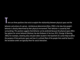 There are three positions that exist to explain the relationship between physical space and the
behavior and actions of a person. Architectural determinism (Ellen,1982) is the idea that people’s
behavior is directly determined by their physical environment.Their behavior is caused by their
surroundings.This position suggests that behavior can be predicted because the physical space offers
few options for correct behavior (Rullman,Van den Kieboom & Van Jura,2012; Strange & Banning,
2001).For example,a bowling alley and pool tables located in the basement of a union help to deﬁne
the purpose of that particular space and how it is utilized.Most of the people that could be found in
the recreation center are typically there for social interaction.
 