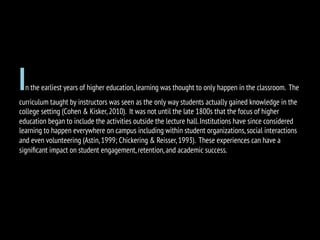In the earliest years of higher education,learning was thought to only happen in the classroom. The
curriculum taught by instructors was seen as the only way students actually gained knowledge in the
college setting (Cohen & Kisker,2010). It was not until the late 1800s that the focus of higher
education began to include the activities outside the lecture hall.Institutions have since considered
learning to happen everywhere on campus including within student organizations,social interactions
and even volunteering (Astin,1999; Chickering & Reisser,1993). These experiences can have a
signiﬁcant impact on student engagement,retention,and academic success.
 
