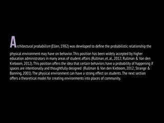architectural probabilism (Ellen,1982) was developed to deﬁne the probabilistic relationship the
physical environment may have on behavior.This position has been widely accepted by higher
education administrators in many areas of student affairs (Rullman,et.al.,2012; Rullman & Van den
Kieboom,2012).This position offers the idea that certain behaviors have a probability of happening if
spaces are intentionally and thoughtfully designed (Rullman & Van den Kieboom,2012; Strange &
Banning,2001).The physical environment can have a strong effect on students.The next section
offers a theoretical model for creating environments into places of community.
 