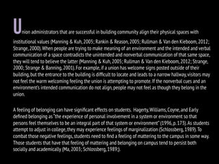 Union administrators that are successful in building community align their physical spaces with
institutional values (Manning & Kuh,2005; Rankin & Reason,2005; Rullman & Van den Kieboom,2012;
Strange,2000).When people are trying to make meaning of an environment and the intended and verbal
communication of a space contradicts the unintended and nonverbal communication of that same space,
they will tend to believe the latter (Manning & Kuh,2005; Rullman & Van den Kieboom,2012; Strange,
2000; Strange & Banning,2001).For example,if a union has welcome signs posted outside of their
building,but the entrance to the building is difﬁcult to locate and leads to a narrow hallway,visitors may
not feel the warm welcoming feeling the union is attempting to promote.If the nonverbal cues and an
environment’s intended communication do not align,people may not feel as though they belong in the
union.
A feeling of belonging can have signiﬁcant effects on students. Hagerty,Williams,Coyne,and Early
deﬁned belonging as “the experience of personal involvement in a system or environment so that
persons feel themselves to be an integral part of that system or environment”(1996,p.173).As students
attempt to adjust in college,they may experience feelings of marginalization (Schlossberg,1989).To
combat those negative feelings,students need to ﬁnd a feeling of mattering to the campus in some way.
Those students that have that feeling of mattering and belonging on campus tend to persist both
socially and academically (Ma,2003; Schlossberg,1989;).
 