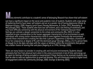 Many elements contribute to a student’s sense of belonging.Research has shown that self-esteem
can have a signiﬁcant impact on the social and academic lives of students.Students with a low sense
of mattering tend to have lower self-esteem and are at a greater risk of having depression (Dixon &
Robinson Kurpius,2008; Hagerty,Lynch-Sauer,Patusky,Bouwsema,& Collier,1992; Rosenberg &
McCullough,1981). Those students who have low self-esteem,and a low feeling of worthiness,and
may have difﬁculty connecting with the physical environment of the institution because those
feelings can cultivate a deeper connection to the school and community (Ma,2003).It is also
important to give consideration to the human aggregate characteristics of an environment as well.
Individuals with strong similar characteristics tend to come together.Eventually the environment
absorbs those characteristics creating the idea that a person’s “experience is therefore a function of
his or her congruence,or degree of ﬁt,with the dominant group”(Strange,2000,p.21).If a person feels
as though he or she does not align with the values or behavior within the environment,that person
has a better chance of leaving that said place (Hagerty,et.al.1996; Strange,2000).
There are many factors to consider in creating safe and inclusive environments.Students should
ultimately feel free from physical harm when in the union environment.A lot of time and energy can
be spent on feelings of being excluded or marginalized.If these feeling can be resolved,students may
then be able to seek out opportunities to grow and develop.This will eventually lead to a higher level
of engagement within the community (Strange,2000; Strange & Banning 2001).
 
