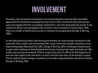Involvement
Providing a safe and inclusive environment is not an end.Institutions must also offer meaningful
opportunities for involvement.As people feel more secure in their environment,they seek out more
ways to be engaged with their surroundings.Involvement is more than being physically present.It also
includes the physical and psychological time invested in that environment or activity (Astin,1984).
There are a number of factors that can assist in creating an encouraging place (Strange & Banning,
2001).
As mentioned previously,human scale learning environments can create stronger connections to the
community.These smaller-scale environments offer a place where more intimate connections can be
made among people (Manning & Kuh,2005; Strange & Banning,2001).Forethought should be given
to spaces when buildings are being designed.Intentionally including small nooks and booths can offer
smaller scale learning environments.Think of a large lecture hall.It is difﬁcult for 300 students to all
learn the same subject at the same level in an hour’s time.But much more can be learned in a group
of three students because stronger connections can be made among themselves and with the material
(Strange & Banning,2001).
 
